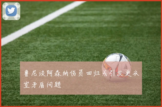 鲁尼谈阿森纳伤员回归或引发更衣室矛盾问题