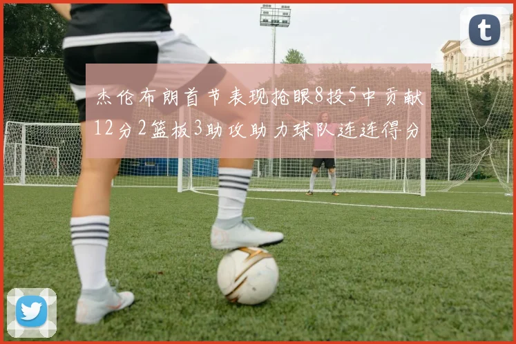 杰伦布朗首节表现抢眼8投5中贡献12分2篮板3助攻助力球队连连得分