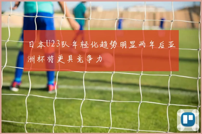 日本U23队年轻化趋势明显两年后亚洲杯将更具竞争力