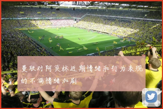 曼联对阿莫林近期情绪和行为表现的不满情绪加剧