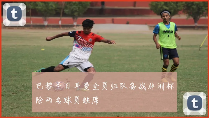 巴黎圣日耳曼全员归队备战非洲杯除两名球员缺席