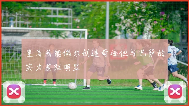 皇马或能偶尔创造奇迹但与巴萨的实力差距明显
