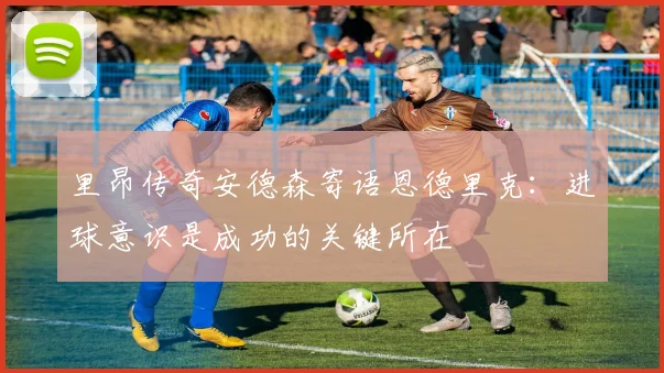 里昂传奇安德森寄语恩德里克：进球意识是成功的关键所在