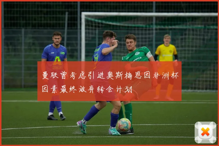 曼联曾考虑引进奥斯梅恩因非洲杯因素最终放弃转会计划