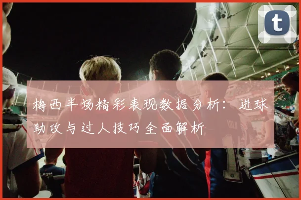 梅西半场精彩表现数据分析：进球助攻与过人技巧全面解析