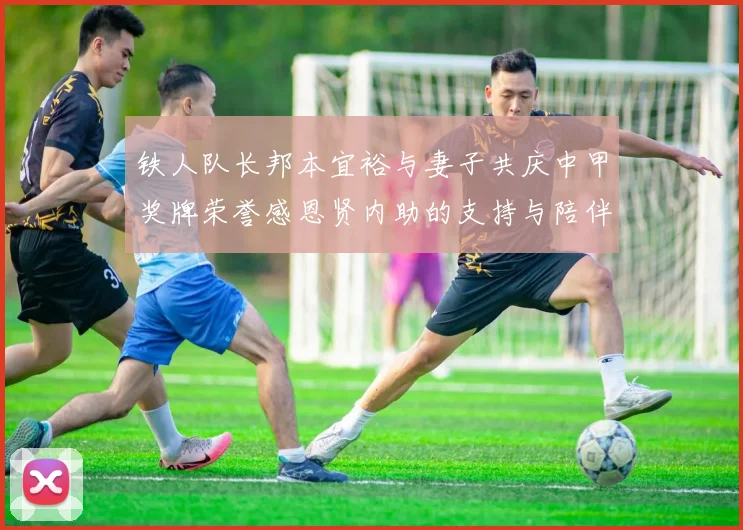 铁人队长邦本宜裕与妻子共庆中甲奖牌荣誉感恩贤内助的支持与陪伴