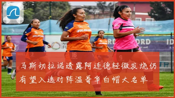 马斯切拉诺透露阿连德轻微发烧仍有望入选对阵温哥华白帽大名单