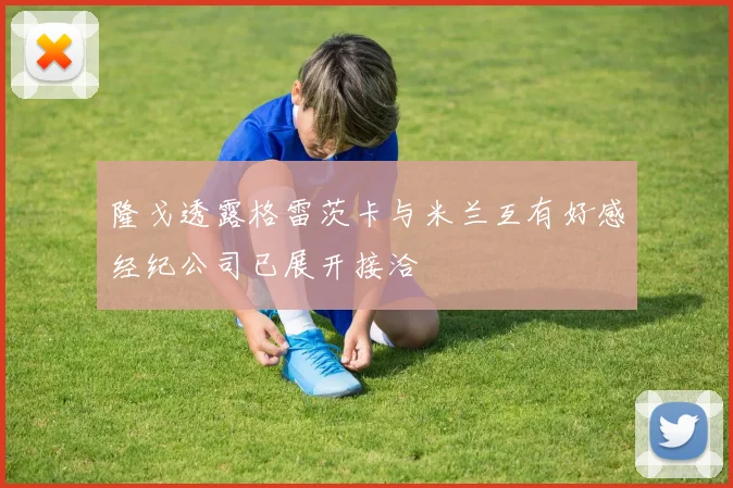 隆戈透露格雷茨卡与米兰互有好感经纪公司已展开接洽