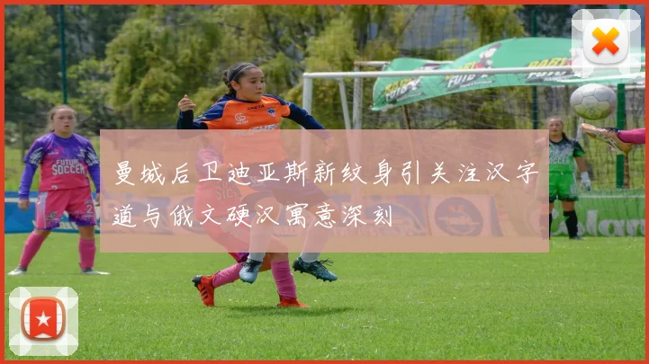曼城后卫迪亚斯新纹身引关注汉字道与俄文硬汉寓意深刻