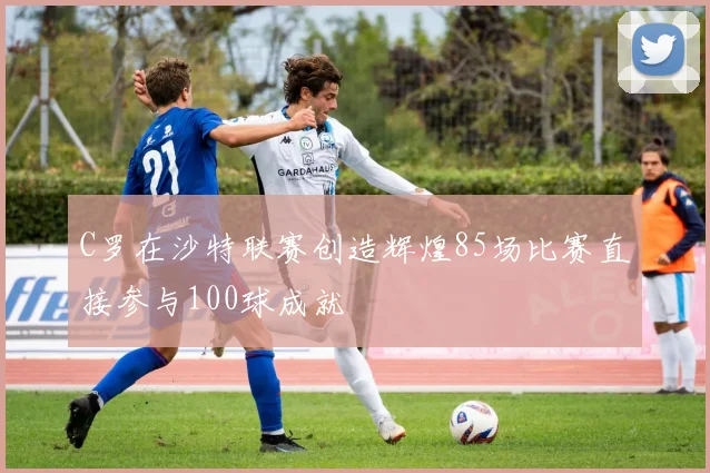 C罗在沙特联赛创造辉煌85场比赛直接参与100球成就