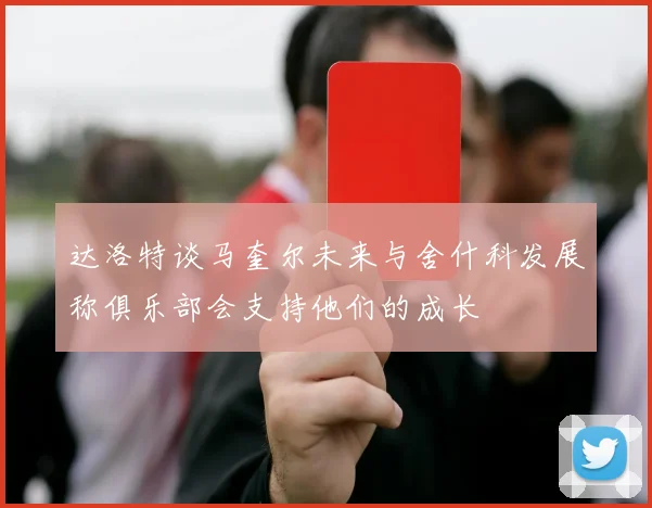 达洛特谈马奎尔未来与舍什科发展称俱乐部会支持他们的成长