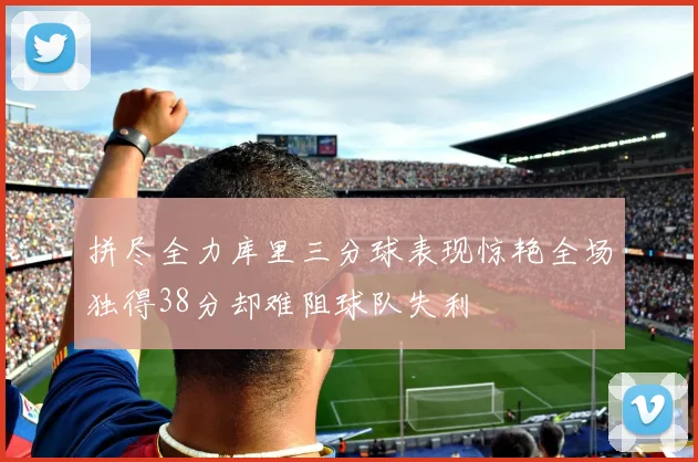 拼尽全力库里三分球表现惊艳全场独得38分却难阻球队失利