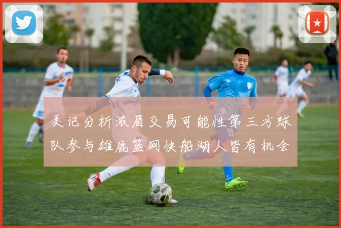 美记分析浓眉交易可能性第三方球队参与雄鹿篮网快船湖人皆有机会