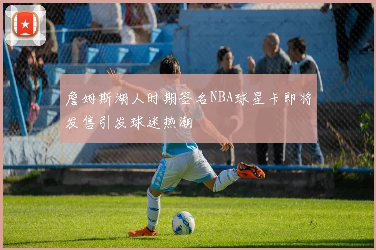 詹姆斯湖人时期签名NBA球星卡即将发售引发球迷热潮
