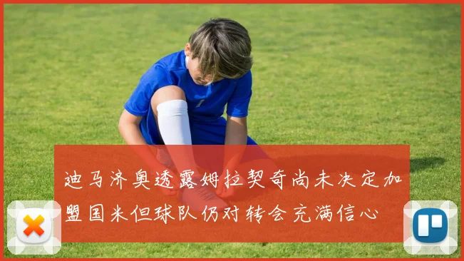 迪马济奥透露姆拉契奇尚未决定加盟国米但球队仍对转会充满信心