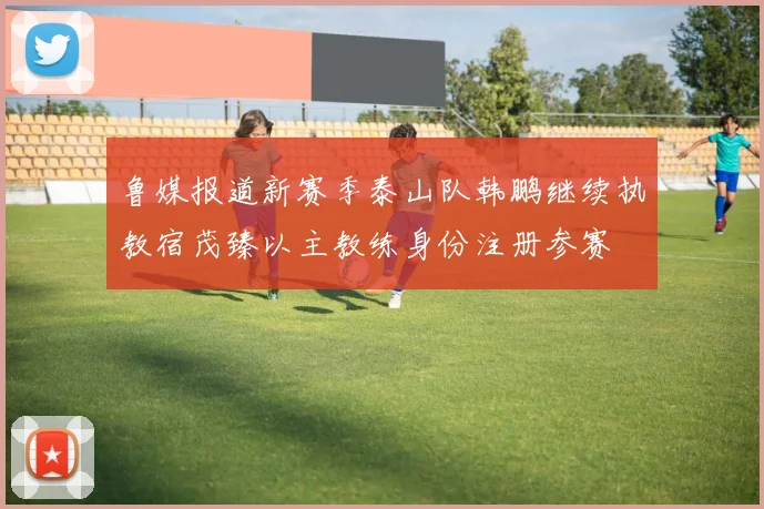 鲁媒报道新赛季泰山队韩鹏继续执教宿茂臻以主教练身份注册参赛