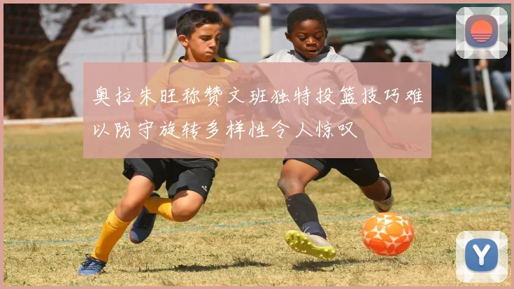 奥拉朱旺称赞文班独特投篮技巧难以防守旋转多样性令人惊叹