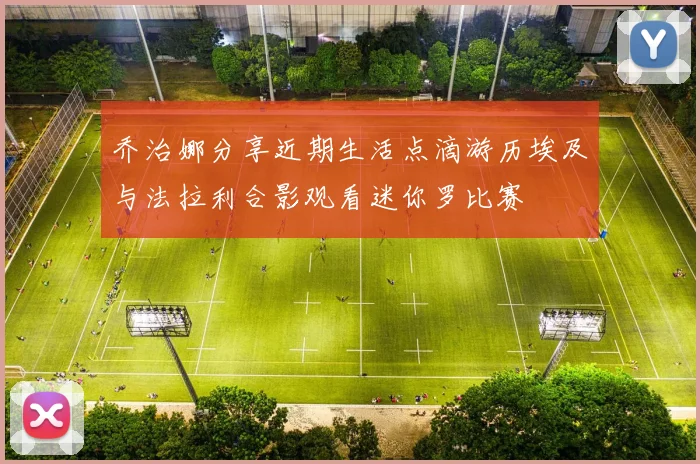 乔治娜分享近期生活点滴游历埃及与法拉利合影观看迷你罗比赛