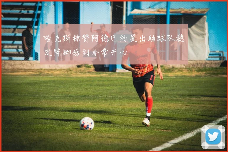 哈克斯称赞阿德巴约复出助球队稳定阵脚感到非常开心