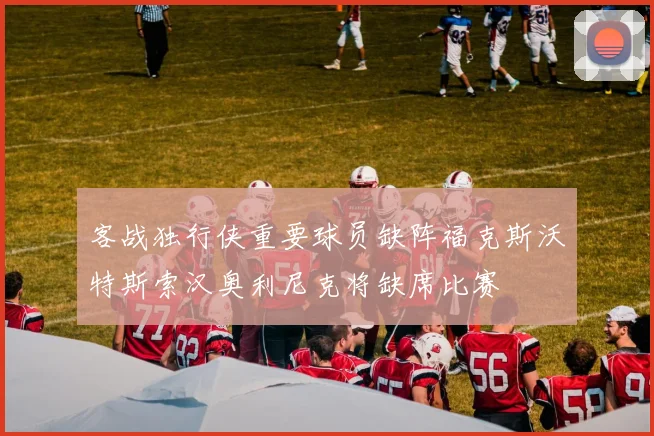 客战独行侠重要球员缺阵福克斯沃特斯索汉奥利尼克将缺席比赛