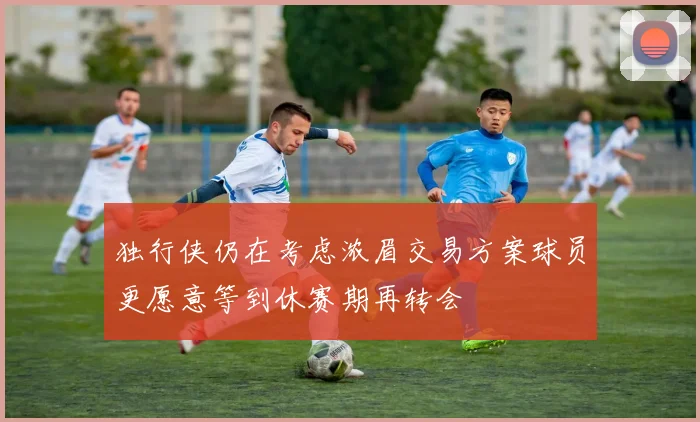 独行侠仍在考虑浓眉交易方案球员更愿意等到休赛期再转会