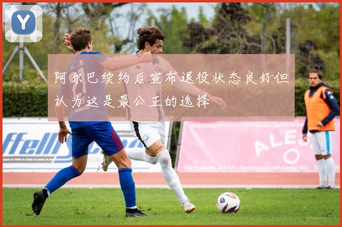 阿尔巴续约后宣布退役状态良好但认为这是最公正的选择