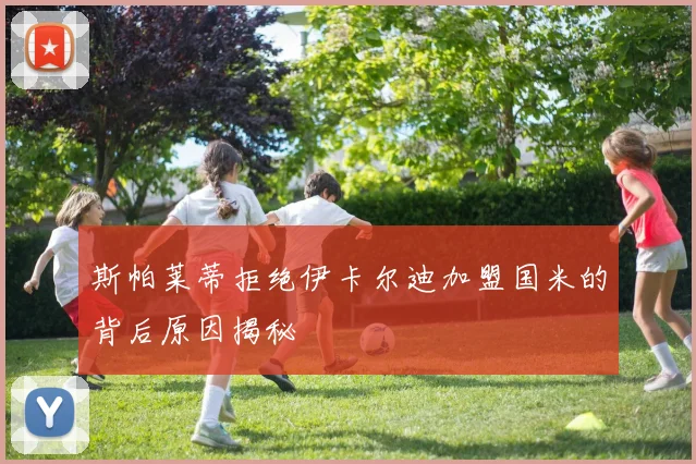 斯帕莱蒂拒绝伊卡尔迪加盟国米的背后原因揭秘