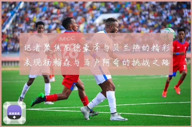 记者聚焦尼德豪泽与贝兰热的精彩表现杨瀚森与马卢阿奇的挑战之路依旧艰难