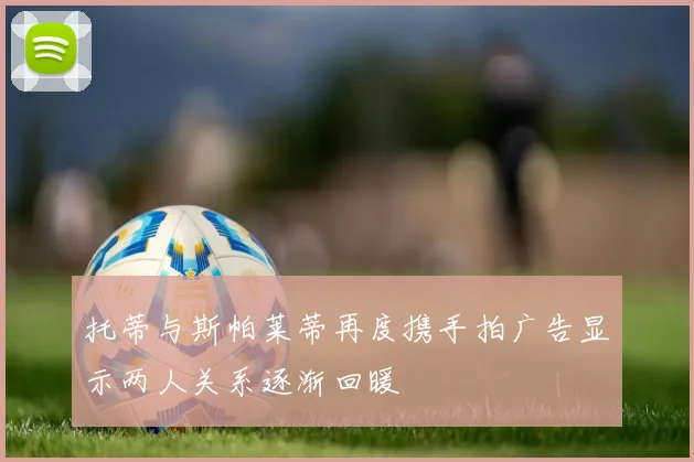 托蒂与斯帕莱蒂再度携手拍广告显示两人关系逐渐回暖