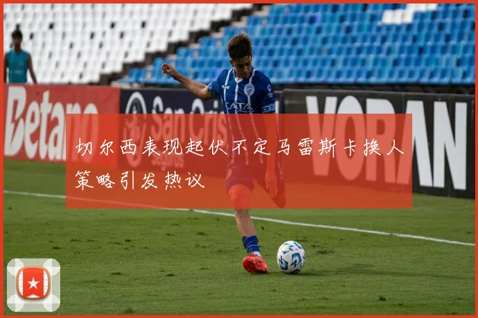 切尔西表现起伏不定马雷斯卡换人策略引发热议