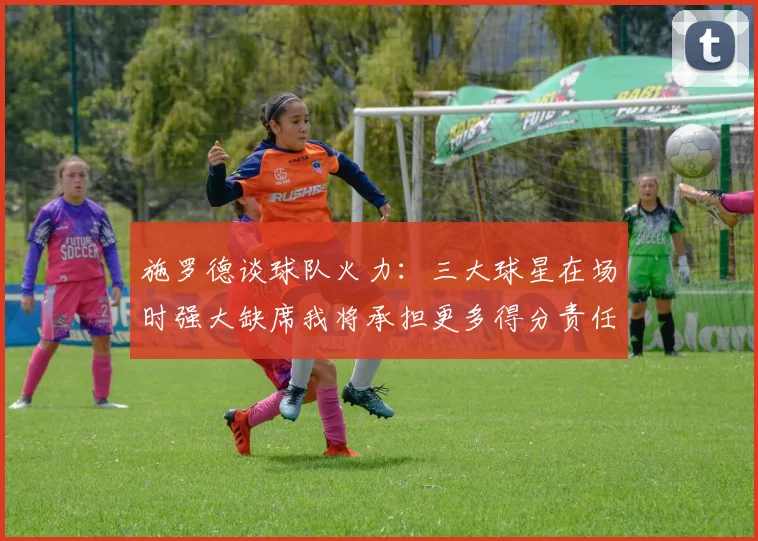 施罗德谈球队火力：三大球星在场时强大缺席我将承担更多得分责任