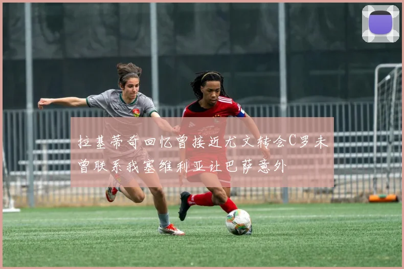 拉基蒂奇回忆曾接近尤文转会C罗未曾联系我塞维利亚让巴萨意外