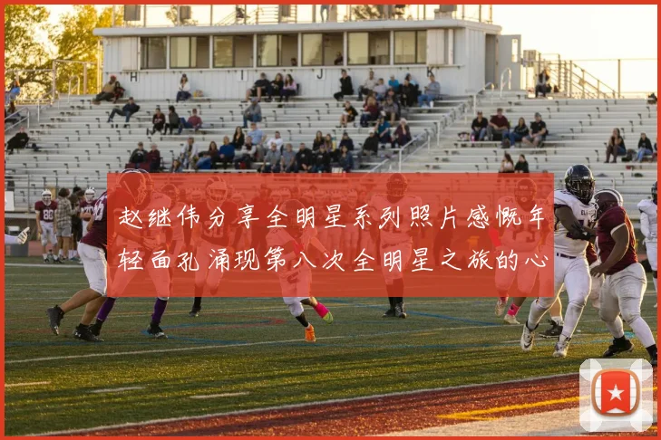 赵继伟分享全明星系列照片感慨年轻面孔涌现第八次全明星之旅的心路历程