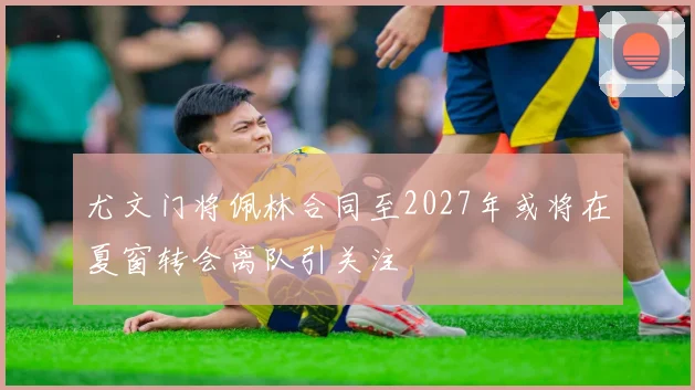 尤文门将佩林合同至2027年或将在夏窗转会离队引关注