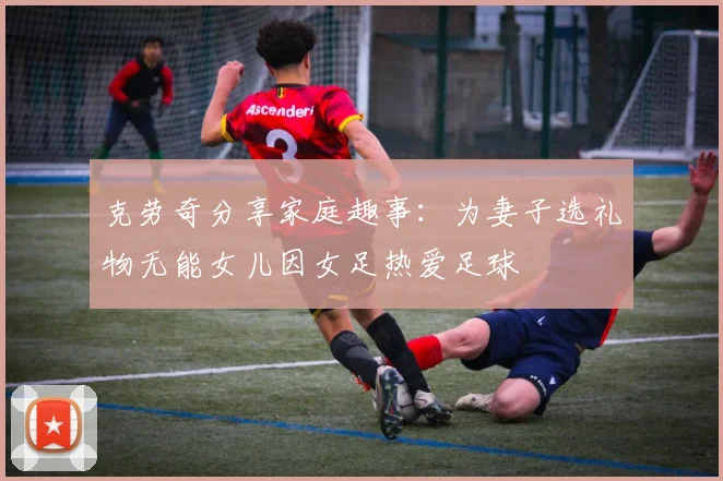 克劳奇分享家庭趣事：为妻子选礼物无能女儿因女足热爱足球
