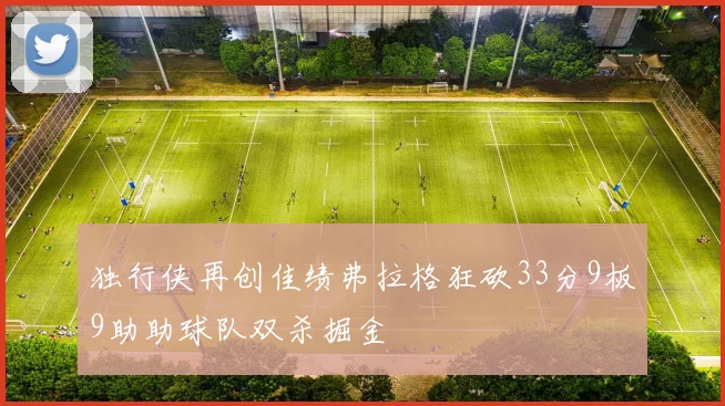 独行侠再创佳绩弗拉格狂砍33分9板9助助球队双杀掘金