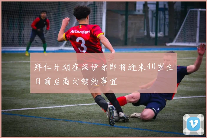 拜仁计划在诺伊尔即将迎来40岁生日前后商讨续约事宜