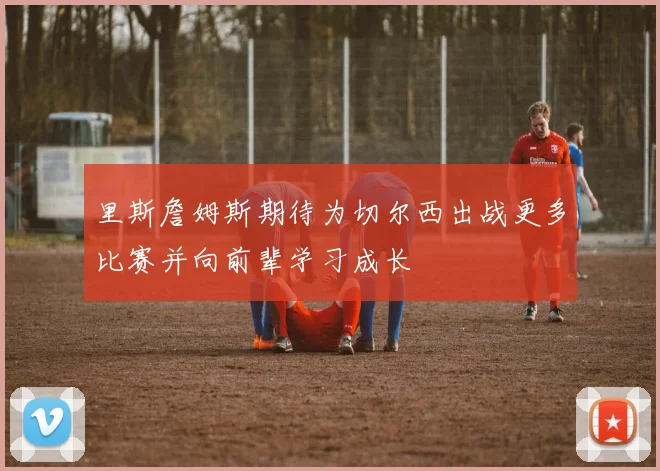 里斯詹姆斯期待为切尔西出战更多比赛并向前辈学习成长