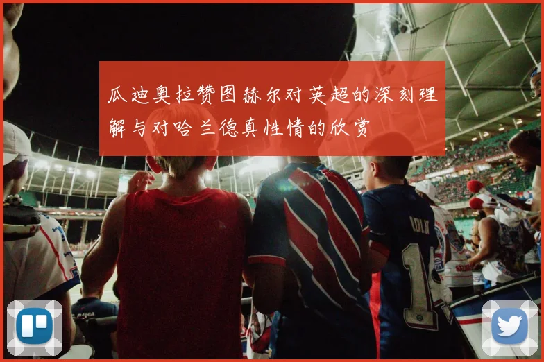 瓜迪奥拉赞图赫尔对英超的深刻理解与对哈兰德真性情的欣赏