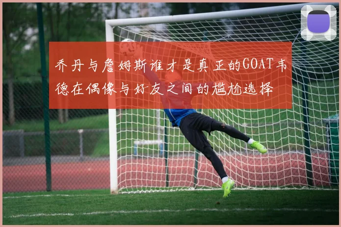乔丹与詹姆斯谁才是真正的GOAT韦德在偶像与好友之间的尴尬选择