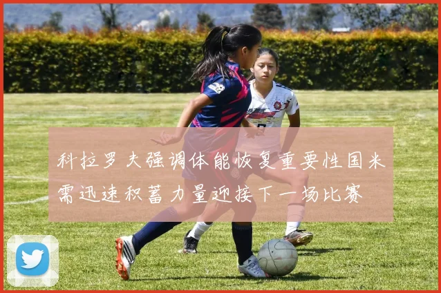 科拉罗夫强调体能恢复重要性国米需迅速积蓄力量迎接下一场比赛