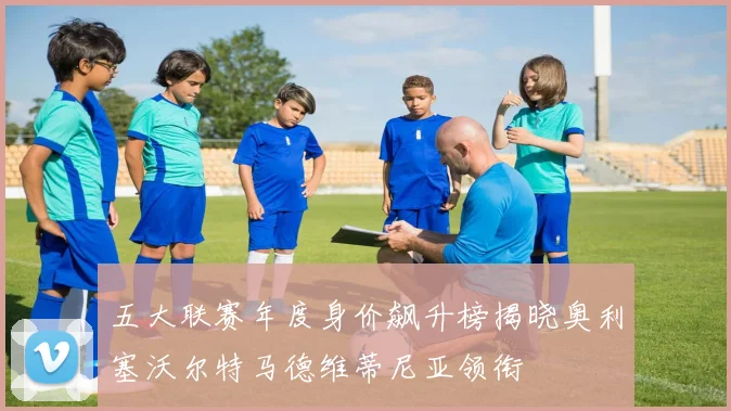 五大联赛年度身价飙升榜揭晓奥利塞沃尔特马德维蒂尼亚领衔