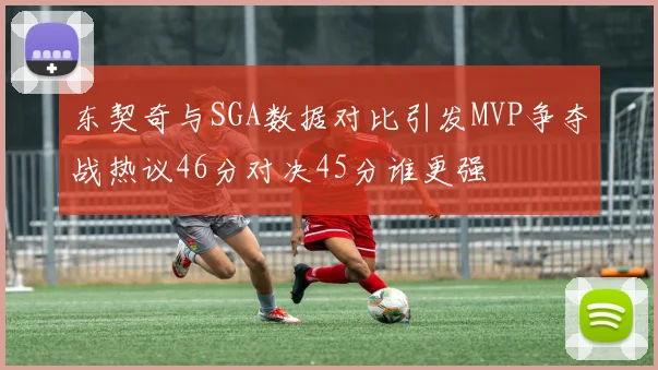 东契奇与SGA数据对比引发MVP争夺战热议46分对决45分谁更强