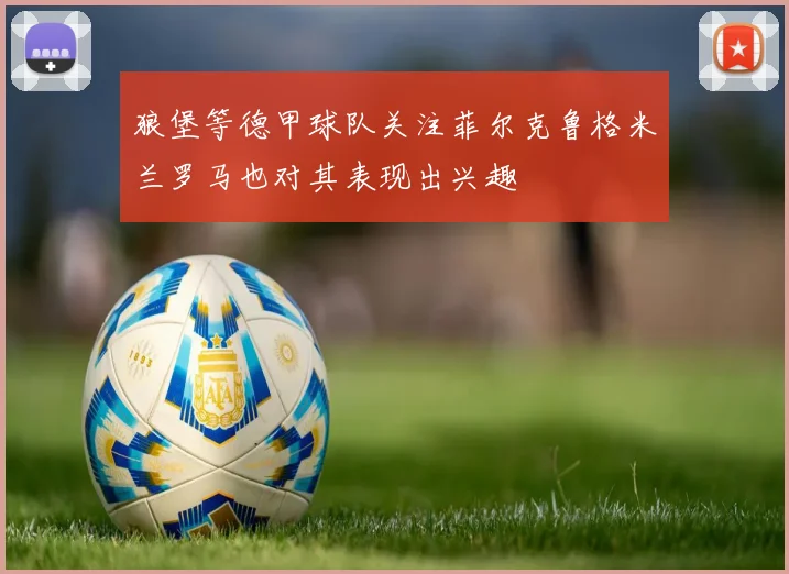 狼堡等德甲球队关注菲尔克鲁格米兰罗马也对其表现出兴趣