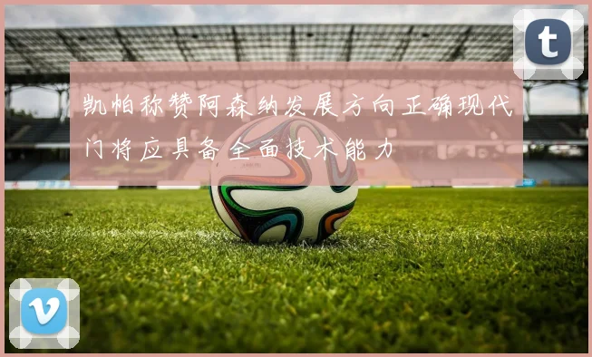 凯帕称赞阿森纳发展方向正确现代门将应具备全面技术能力