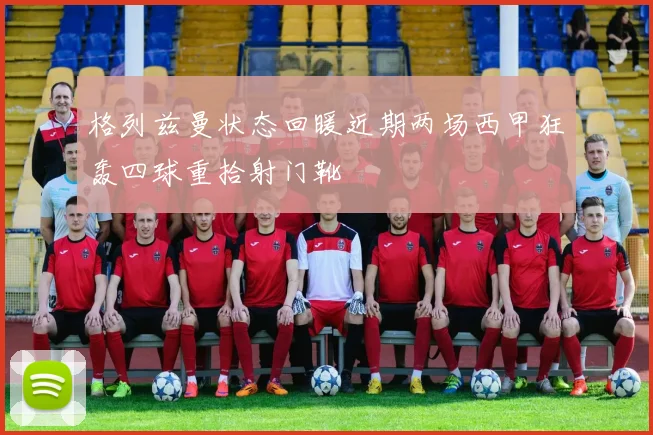 格列兹曼状态回暖近期两场西甲狂轰四球重拾射门靴