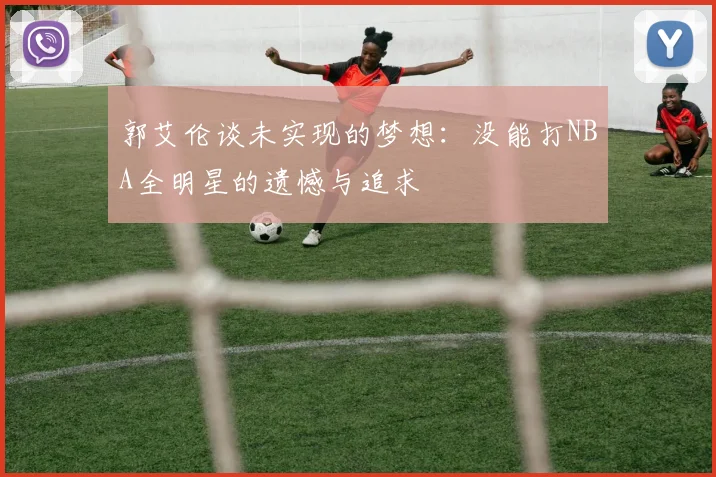 郭艾伦谈未实现的梦想：没能打NBA全明星的遗憾与追求