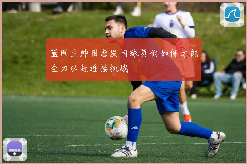 篮网主帅困惑发问球员们如何才能全力以赴迎接挑战